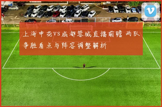 上海申花vs成都蓉城直播前瞻 两队争胜看点与阵容调整解析