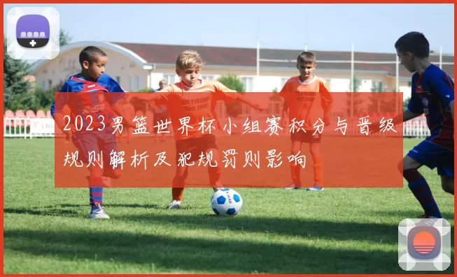 2023男篮世界杯小组赛积分与晋级规则解析及犯规罚则影响